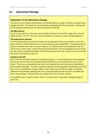 Candy Construction Estimating and Valuations                                                  Markup

8.2     Subcontract Package


 Explanation of the Subcontract Package
 The rates of up to twelve subcontractors can be allocated to a range of bill items representing a
 package of work. The quotes can be compared and adjudicated. The cost (nett) or selling rates
 of the selected subcontractor can then be exported to the bill.
 The Bill columns
 The first four columns on this document identify the items from the bill - page, item, unit and
 billed quantity. An 'N' in the next column indicates if an item has a note recorded against it.
 The subcontract columns
 The remaining columns provide for twelve sets of quotations from subcontractors. Each set is
 given a Name, a Factor (discount, etc.), and a Currency code (if applicable). The subcontractor's
 rates are entered in the rate or amount column. If a subcontractor has included the cost of a
 certain item in other rates, a rate of zero should be entered. If he has declined to price an item,
 the rate column should be left blank. The Pricing code and nett rate, if there is one, from the bill
 are shown in the last two columns.
 Linking to the bill
 Items may be imported directly from the bill (or typed in). For the description to be displayed
 and also to permit rates to be transferred back to the bill, it is necessary for the items to be
 linked. This occurs automatically when items are imported, but must be done individually for
 items entered manually. The link is created by looking up the page/item combination in the bill.
 Once a link is established, changes made to the Pricing code and item number on the bill is
 reflected in the package. Deleting the item on the bill breaks the link but does not delete the
 item in the package. Unlinked items are marked with a U in the item column.
 A calculated amount equal to Rate x Factor x Currency factor x Quantity is displayed against
 each rate.




                                                 64.
 