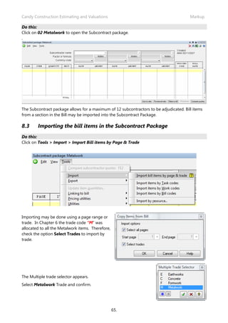 Candy Construction Estimating and Valuations                                            Markup

Do this:
Click on 02 Metalwork to open the Subcontract package.
.




The Subcontract package allows for a maximum of 12 subcontractors to be adjudicated. Bill items
from a section in the Bill may be imported into the Subcontract Package.

8.3     Importing the bill items in the Subcontract Package
Do this:
Click on Tools > Import > Import Bill items by Page & Trade




Importing may be done using a page range or
trade. In Chapter 6 the trade code “M” was
allocated to all the Metalwork items. Therefore,
check the option Select Trades to import by
trade.




The Multiple trade selector appears.
Select Metalwork Trade and confirm.




                                                   65.
 