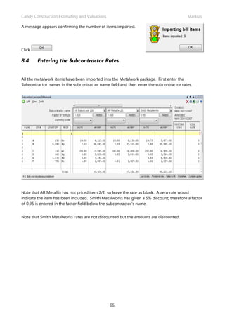 Candy Construction Estimating and Valuations                                             Markup

A message appears confirming the number of items imported.




Click           .

8.4     Entering the Subcontractor Rates


All the metalwork items have been imported into the Metalwork package. First enter the
Subcontractor names in the subcontractor name field and then enter the subcontractor rates.




Note that AR Metalfix has not priced item 2/E, so leave the rate as blank. A zero rate would
indicate the item has been included. Smith Metalworks has given a 5% discount; therefore a factor
of 0.95 is entered in the factor field below the subcontractor’s name.


Note that Smith Metalworks rates are not discounted but the amounts are discounted.




                                               66.
 