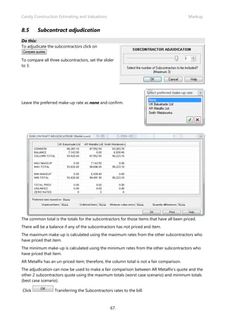 Candy Construction Estimating and Valuations                                               Markup


8.5     Subcontract adjudication
Do this:
To adjudicate the subcontractors click on


To compare all three subcontractors, set the slider
to 3.




Leave the preferred make-up rate as none and confirm.




The common total is the totals for the subcontractors for those items that have all been priced.
There will be a balance if any of the subcontractors has not priced and item.
The maximum make-up is calculated using the maximum rates from the other subcontractors who
have priced that item.
The minimum make-up is calculated using the minimum rates from the other subcontractors who
have priced that item.
AR Metalfix has an un-priced item; therefore, the column total is not a fair comparison.
The adjudication can now be used to make a fair comparison between AR Metalfix’s quote and the
other 2 subcontractors quote using the maximum totals (worst case scenario) and minimum totals
(best case scenario).

Click             Transferring the Subcontractors rates to the bill.



                                                 67.
 