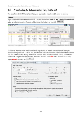 Candy Construction Estimating and Valuations                                                Markup

8.6      Transferring the Subcontractors rates to the bill
The rates from Smith Metalworks will be used to price the metalwork bill items on page 2.

Do this:
Right-click on the Smith Metalworks Rate Column and choose Rates to Bill > Send subcontractor
rates to bill or choose the Rates to bill button at the bottom of your bill.




To Transfer the rates from the subcontractor adjudicator to the bill item worksheets a simple
resource is required with a rate of one, a metalwork subcontractor resource has never been created
and one will be created during the transfer process. The subcontractor rates can be added to the
worksheet using Amend or Overwrite.. Enter the resource code 900 in the resource code field,
select Amend and click on               .




                                                  68.
 