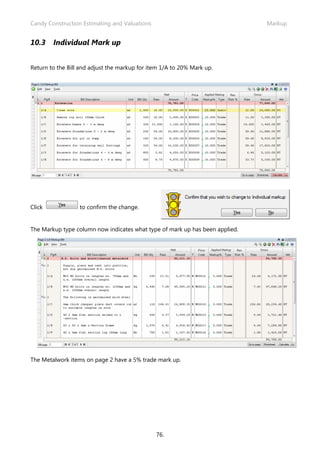 Candy Construction Estimating and Valuations                                  Markup


10.3    Individual Mark up


Return to the Bill and adjust the markup for item 1/A to 20% Mark up.




Click             to confirm the change.


The Markup type column now indicates what type of mark up has been applied.




The Metalwork items on page 2 have a 5% trade mark up.




                                               76.
 