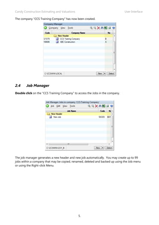 Candy Construction Estimating and Valuations                                    User Interface

The company “CCS Training Company” has now been created.




2.4     Job Manager
Double click on the “CCS Training Company” to access the Jobs in the company.




The job manager generates a new header and new job automatically. You may create up to 99
jobs within a company that may be copied, renamed, deleted and backed up using the Job menu
or using the Right-click Menu.




                                               5.
 