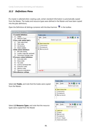 Candy Construction Estimating and Valuations                                             Masters

12.2    Definitions Menu


If a master is selected when creating a job, certain standard information is automatically copied
from the Master. The trades and resource types were defined in the Master and have been copied
into the jobs definitions.

Open the Definitions & Settings container with the blue hammer       in the toolbar.




Select 1.1 Trades, and note that the trades were copied
from the Master.




Select 1.2 Resource Types, and note that the resource
types were copied from the Master




                                               86.
 