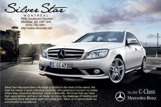 7800, boulevard Decarie
            Montreal, QC H4P 2H4
                (514) 735-3581
            http://www.silverstar.ca/




Silver Star Mercedes-Benz Montreal is located in the heart of the island. We
treat the needs of each individual customer with paramount concern no matter
where they come from Montreal, Laval or Blainville. We know that you have
high expectations, and as a car dealer we enjoy the challenge of meeting and
                                                                               The 2010   C-Class
exceeding those standards each and every time. Allow us to demonstrate our
commitment to excellence!
 