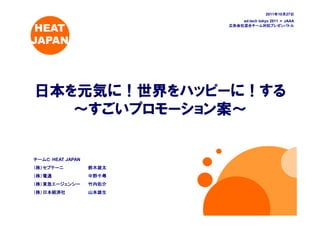 2011年10月27日
                                             年 月 日
                             ad:tech tokyo 2011 × JAAA

 HEAT                    広告会社混合チーム対抗プレゼンバトル



JAPAN




日本を元気に！世界をハッピーに！する
   ～すごいプロモーション案～


チームＣ：HEAT JAPAN
チームＣ：
（株）セプテーニ          鈴木雄太
（株）電通             中野千尋
（株）東急エージェンシー      竹内佑介
（株）日本経済社          山本雄生
 