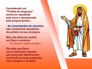 Considerado um
"Profeta da desgraça",
sentiu-se repudiado
pelo povo e abandonado
pela própria família...
- As Lamentações de Jeremias
são verdadeiros desabafos
do profeta na sua amargura.
Mas não deixa de confiar
em Deus e exclama:
"Tu Senhor estás comigo"...
Ele sabe que Deus
nunca abandona aqueles
que procuram testemunhar
no mundo as suas propostas,
com coragem e verdade.
 