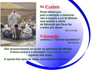 Na 2ª Leitura,
Paulo afirma que
para a salvação o essencial
não é cumprir a Lei de Moisés,
mas acolher a oferta
de Salvação que Deus faz
a todos por Jesus.
(Rm 5,12-15)0
O Evangelho
continua o "Sermão Apostólico".
(Mt 10,26-33)
São recomendações ao enviar os apóstolos em Missão.
O tema central é a afirmação "não tenhais medo",
repetido três vezes.
E aponta três tipos de medo, que poderão encontrar:
 