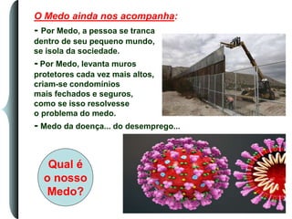 O Medo ainda nos acompanha:
- Por Medo, a pessoa se tranca
dentro de seu pequeno mundo,
se isola da sociedade.
- Por Medo, levanta muros
protetores cada vez mais altos,
criam-se condomínios
mais fechados e seguros,
como se isso resolvesse
o problema do medo.
- Medo da doença... do desemprego...
Qual é
o nosso
Medo?
 
