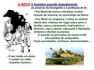 - Por Medo de serem criticados, muitos
deixam de anunciar as maravilhas do Reino.
- Por Medo ou vergonha, muitos se omitem
diante dos critérios em voga sobre amor e
família, sexo e casamento, matrimônio e
divórcio, vida e aborto, educação e liberdade,
dinheiro e direitos humanos.
E quando os princípios da moral cristã
são taxados de antiquados,
ficam assustados, confusos, desorientados...
O MEDO é também grande impedimento
ao anúncio do Evangelho e à profissão de fé.
- E por medo se calam
e cedem ao velho
respeito humano...
 