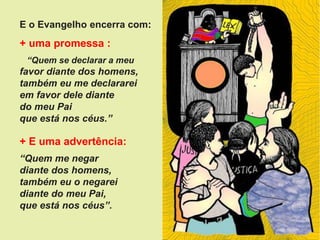 E o Evangelho encerra com:
+ uma promessa :
“Quem se declarar a meu
favor diante dos homens,
também eu me declararei
em favor dele diante
do meu Pai
que está nos céus.”
+ E uma advertência:
“Quem me negar
diante dos homens,
também eu o negarei
diante do meu Pai,
que está nos céus”.
 