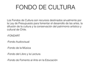 FONDO DE CULTURA
Los Fondos de Cultura son recursos destinados anualmente por
la Ley de Presupuesto para fomentar el desarrollo de las artes, la
difusión de la cultura y la conservación del patrimonio artístico y
cultural de Chile.
-FONDART
-Fondo Audiovisual
-Fondo de la Música
-Fondo del Libro y la Lectura
-Fondo de Fomento al Arte en la Educación
 