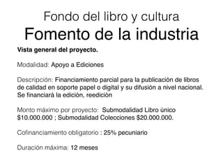 Fondo del libro y cultura
Fomento de la industria
Vista general del proyecto.
Modalidad: Apoyo a Ediciones
Descripción: Financiamiento parcial para la publicación de libros
de calidad en soporte papel o digital y su difusión a nivel nacional.
Se ﬁnanciará la edición, reedición
Monto máximo por proyecto: Submodalidad Libro único
$10.000.000 ; Submodalidad Colecciones $20.000.000.
Coﬁnanciamiento obligatorio : 25% pecuniario
Duración máxima: 12 meses
 