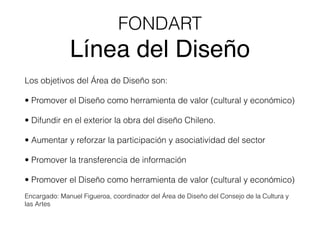 FONDART
Línea del Diseño
Los objetivos del Área de Diseño son:
• Promover el Diseño como herramienta de valor (cultural y económico)
• Difundir en el exterior la obra del diseño Chileno.
• Aumentar y reforzar la participación y asociatividad del sector
• Promover la transferencia de información
• Promover el Diseño como herramienta de valor (cultural y económico)
Encargado: Manuel Figueroa, coordinador del Área de Diseño del Consejo de la Cultura y
las Artes
 