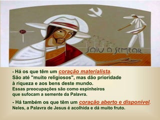 - Há os que têm um coração materialista.
São até "muito religiosos", mas dão prioridade
à riqueza e aos bens deste mundo.
Essas preocupações são como espinheiros
que sufocam a semente da Palavra.
- Há também os que têm um coração aberto e disponível.
Neles, a Palavra de Jesus é acolhida e dá muito fruto.
 