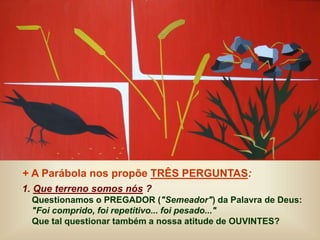 + A Parábola nos propõe TRÊS PERGUNTAS:
1. Que terreno somos nós ?
Questionamos o PREGADOR ("Semeador") da Palavra de Deus:
"Foi comprido, foi repetitivo... foi pesado..."
Que tal questionar também a nossa atitude de OUVINTES?
 