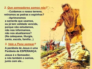 - Aprimoramos
a semente que usamos,
ou já tem validade vencida,
porque não estudamos,
não nos informamos,
não nos atualizamos?
(Na catequese, liturgia,
canto, escola, família...)
3. Vale a Pena semear?
A parábola de Jesus é uma
Parábola de ESPERANÇA:
Jesus é o Semeador,
e nós também o somos,
junto com ele...
2. Que semeadores somos nós?
- Cuidamos o nosso terreno,
retiramos as pedras e espinhos?
 
