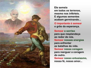 Ele semeia
em todos os terrenos,
mesmo nos inférteis.
E algumas sementes
acabam germinando...
O importante é semear
o grão da esperança.
Semear o sorriso
para que resplandeça
ao redor de nós.
Semear nossas energias
para enfrentar
as batalhas da vida.
Semear nossa coragem
para reerguer a coragem
do outro.
Semear nosso entusiasmo,
nossa fé, nosso amor...
 