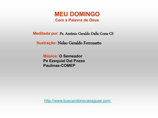 MEU DOMINGO
Com a Palavra de Deus
Meditada por: Pe. Antônio Geraldo Dalla Costa CS
Ilustração: Nelso Geraldo Ferronatto
Música: O Semeador
Pe Ezequiel Dal Pozzo
Paulinas-COMEP
http://www.buscandonovasaguas.com
 
