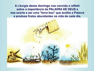 A Liturgia desse domingo nos convida a refletir
sobre a importância da PALAVRA DE DEUS e
nos exorta a ser uma "terra boa" que acolha a Palavra
e produza frutos abundantes na vida de cada dia.
 