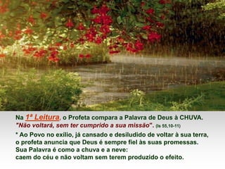 Na 1ª Leitura, o Profeta compara a Palavra de Deus à CHUVA.
"Não voltará, sem ter cumprido a sua missão". (Is 55,10-11)
* Ao Povo no exílio, já cansado e desiludido de voltar à sua terra,
o profeta anuncia que Deus é sempre fiel às suas promessas.
Sua Palavra é como a chuva e a neve:
caem do céu e não voltam sem terem produzido o efeito.
 
