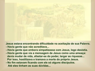 Jesus estava encontrando dificuldade na aceitação de sua Palavra.
- Havia gente que não acreditava...
- Havia gente que embora simpatizasse com Jesus, logo desistia.
- Havia gente que via a mensagem de Jesus como uma ameaça:
devia mudar de vida, afastar-se do poder, largar as riquezas...
Por isso, hostilizava e tramava a morte do próprio Jesus.
- No fim estavam ficando com ele só alguns discípulos.
Até eles tinham as suas dúvidas...
 