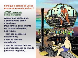 Será que a palavra de Jesus
estava se tornando ineficaz?
JESUS responde
com a Parábola:
Apesar dos obstáculos,
a semente não perde
a sua força.
Deus lança a sua semente
em todas as direções,
não recusa:
- nem aos pecadores
endurecidos;
- nem às pessoas
superficiais;
- nem às pessoas imersas
nas preocupações do mundo
(prazeres, negócios)...
 