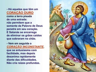 - Há aqueles que têm um
CORAÇÃO DURO
como a terra pisada
de uma estrada:
não permitem que a
semente da Palavra de Deus
penetre em seu coração.
E Satanás se encarrega
de eliminar os grãos caídos
que sobraram no chão.
- Vem em seguida o
CORAÇÃO INCONSTANTE,
que se entusiasma com
facilidade, mas depois
desanima rapidamente
diante das dificuldades.
Não cria raízes profundas.
 
