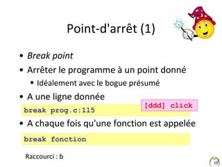 10
Point-d'arrêt (1)
• Break point
• Arrêter le programme à un point donné
 Idéalement avec le bogue présumé
• A une lign...