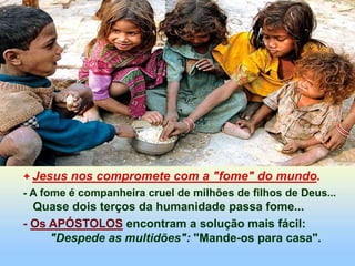 + Jesus nos compromete com a "fome" do mundo.
- A fome é companheira cruel de milhões de filhos de Deus...
Quase dois terços da humanidade passa fome...
- Os APÓSTOLOS encontram a solução mais fácil:
"Despede as multidões": "Mande-os para casa".
 