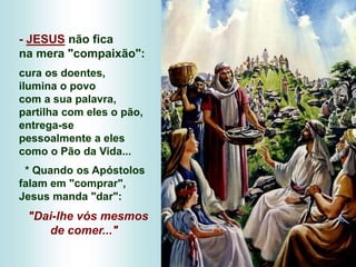 - JESUS não fica
na mera "compaixão":
cura os doentes,
ilumina o povo
com a sua palavra,
partilha com eles o pão,
entrega-se
pessoalmente a eles
como o Pão da Vida...
* Quando os Apóstolos
falam em "comprar",
Jesus manda "dar":
"Dai-lhe vós mesmos
de comer..."
 