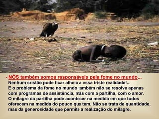 - NÓS também somos responsáveis pela fome no mundo...
Nenhum cristão pode ficar alheio a essa triste realidade!...
E o problema da fome no mundo também não se resolve apenas
com programas de assistência, mas com a partilha, com o amor.
O milagre da partilha pode acontecer na medida em que todos
oferecem na medida do pouco que tem. Não se trata de quantidade,
mas da generosidade que permite a realização do milagre.
 