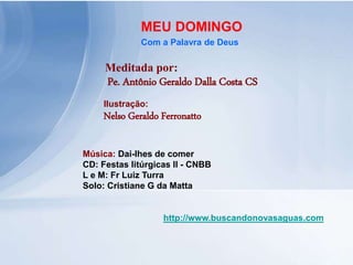 Meditada por:
Pe. Antônio Geraldo Dalla Costa CS
MEU DOMINGO
Com a Palavra de Deus
http://www.buscandonovasaguas.com
Ilustração:
Nelso Geraldo Ferronatto
Música: Dai-lhes de comer
CD: Festas litúrgicas II - CNBB
L e M: Fr Luiz Turra
Solo: Cristiane G da Matta
 