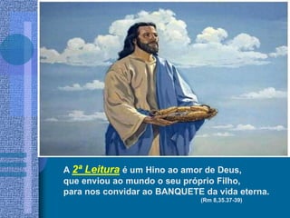A 2ª Leitura é um Hino ao amor de Deus,
que enviou ao mundo o seu próprio Filho,
para nos convidar ao BANQUETE da vida eterna.
(Rm 8,35.37-39)
 