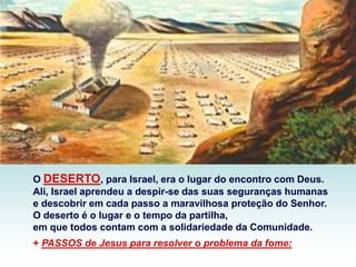 O DESERTO, para Israel, era o lugar do encontro com Deus.
Ali, Israel aprendeu a despir-se das suas seguranças humanas
e descobrir em cada passo a maravilhosa proteção do Senhor.
O deserto é o lugar e o tempo da partilha,
em que todos contam com a solidariedade da Comunidade.
+ PASSOS de Jesus para resolver o problema da fome:
 