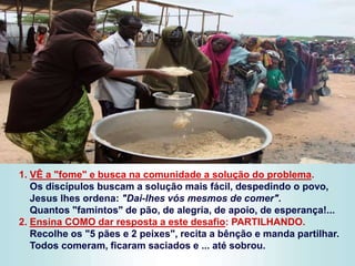 1. VÊ a "fome" e busca na comunidade a solução do problema.
Os discípulos buscam a solução mais fácil, despedindo o povo,
Jesus lhes ordena: "Dai-lhes vós mesmos de comer".
Quantos "famintos" de pão, de alegria, de apoio, de esperança!...
2. Ensina COMO dar resposta a este desafio: PARTILHANDO.
Recolhe os "5 pães e 2 peixes", recita a bênção e manda partilhar.
Todos comeram, ficaram saciados e ... até sobrou.
 