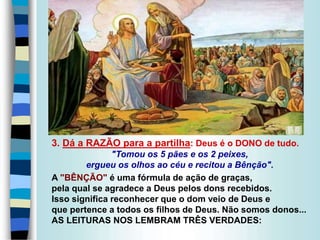 3. Dá a RAZÃO para a partilha: Deus é o DONO de tudo.
"Tomou os 5 pães e os 2 peixes,
ergueu os olhos ao céu e recitou a Bênção".
A "BÊNÇÃO" é uma fórmula de ação de graças,
pela qual se agradece a Deus pelos dons recebidos.
Isso significa reconhecer que o dom veio de Deus e
que pertence a todos os filhos de Deus. Não somos donos...
AS LEITURAS NOS LEMBRAM TRÊS VERDADES:
 