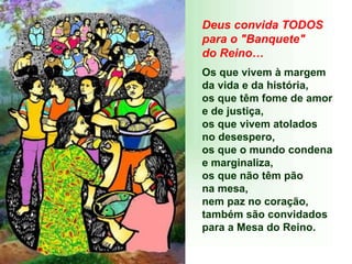 Deus convida TODOS
para o "Banquete"
do Reino…
Os que vivem à margem
da vida e da história,
os que têm fome de amor
e de justiça,
os que vivem atolados
no desespero,
os que o mundo condena
e marginaliza,
os que não têm pão
na mesa,
nem paz no coração,
também são convidados
para a Mesa do Reino.
 