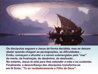 Os discípulos seguem a Jesus de forma decidida, mas se deixam
abalar quando chegam as perseguições, as dificuldades…
Então, começam a afundar e a serem submergidos pelo "mar"
da morte, da frustração, do desânimo, da desilusão…
No entanto, Jesus lá está para lhes estender a mão e os sustentar.
Finalmente, a desconfiança dos discípulos transforma-se
em fé firme: "Tu és verdadeiramente o Filho de Deus".
 