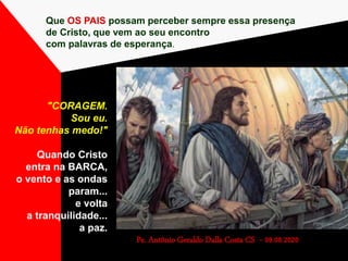 Que OS PAIS possam perceber sempre essa presença
de Cristo, que vem ao seu encontro
com palavras de esperança.
Pe. Antônio Geraldo Dalla Costa CS - 09.08.2020
"CORAGEM.
Sou eu.
Não tenhas medo!"
Quando Cristo
entra na BARCA,
o vento e as ondas
param...
e volta
a tranquilidade...
a paz.
 
