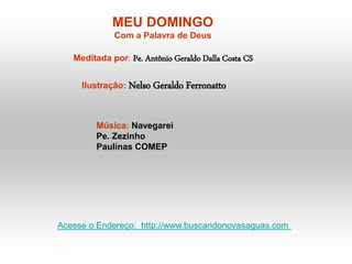 MEU DOMINGO
Com a Palavra de Deus
Meditada por: Pe. Antônio Geraldo Dalla Costa CS
Ilustração: Nelso Geraldo Ferronatto
Música: Navegarei
Pe. Zezinho
Paulinas COMEP
Acesse o Endereço: http://www.buscandonovasaguas.com
 