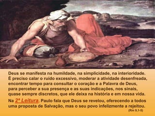 Deus se manifesta na humildade, na simplicidade, na interioridade.
É preciso calar o ruído excessivo, moderar a atividade desenfreada,
encontrar tempo para consultar o coração e a Palavra de Deus,
para perceber a sua presença e as suas indicações, nos sinais,
quase sempre discretos, que ele deixa na história e em nossa vida.
Na 2ª Leitura, Paulo fala que Deus se revelou, oferecendo a todos
uma proposta de Salvação, mas o seu povo infelizmente a rejeitou.
(Rm 9,1-5)
 