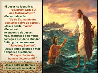 - E Jesus se identifica:
"Coragem, SOU EU,
não tenham MEDO".
- Pedro o desafia:
"Se és Tu, manda-me
caminhar sobre as águas".
- Jesus aceita: "Vem!"
- Pedro vai
ao encontro de Jesus;
mas, assustado pelo vento,
começa a duvidar e afundar.
Então grita por socorro:
"Salva-me, Senhor!".
- Jesus antes estende a mão
e depois o questiona:
"Por que duvidaste,
homem de pouca fé?"
- Jesus entra na Barca e
a tempestade se acalma.
 