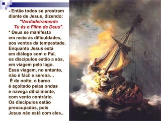 - Então todos se prostram
diante de Jesus, dizendo:
"Verdadeiramente
Tu és o Filho de Deus".
* Deus se manifesta
em meio às dificuldades,
aos ventos da tempestade.
Enquanto Jesus está
em diálogo com o Pai,
os discípulos estão a sós,
em viagem pelo lago.
Essa viagem, no entanto,
não é fácil e serena…
É de noite; o barco
é açoitado pelas ondas
e navega dificilmente,
com vento contrário.
Os discípulos estão
preocupados, pois
Jesus não está com eles..
 