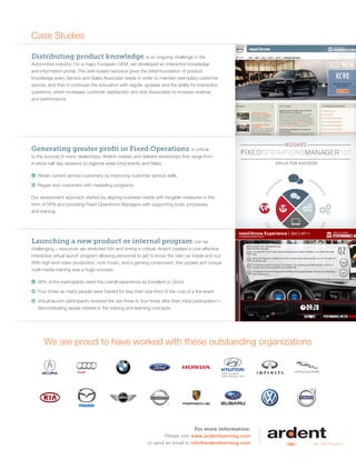 For more information:
Please visit www.ardentlearning.com
or send an email to info@ardentlearning.com
Case Studies
Distributing product knowledge is an ongoing challenge in the
Automotive industry. For a major European OEM, we developed an interactive knowledge
and information portal. The web-based resource gives the initial foundation of product
knowledge every Service and Sales Associate needs in order to maintain exemplary customer
service, and then it continues the education with regular updates and the ability for interactive
questions, which increases customer satisfaction and aids Associates to increase revenue
and performance.
Generating greater profit in Fixed Operations is critical
to the survival of many dealerships. Ardent creates and delivers workshops that range from
in-store half day sessions to regional week long events and helps:
 Retain current service customers by improving customer service skills
 Regain lost customers with marketing programs
Our assessment approach started by aligning business needs with tangible measures in the
form of KPIs and providing Fixed Operations Managers with supporting tools, processes,
and training.
Launching a new product or internal program can be
challenging – resources are stretched thin and timing is critical. Ardent created a cost effective
interactive virtual launch program allowing personnel to get to know the new car inside and out.
With high-end video production, rock music, and a gaming component, this upbeat and unique
multi-media training was a huge success.
 96% of the participants rated the overall experience as Excellent or Good
 Four times as many people were trained for less than one-third of the cost of a live event
 Virtual launch participants revisited the site three to four times after their initial participation—
demonstrating repeat interest in the training and learning concepts
We are proud to have worked with these outstanding organizations
 