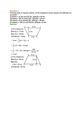 Question 1.
Find the area, in square metres, of the trapezium whose bases and altitude are
as under:
(i) bases = 12 dm and 20 dm, altitude =10 dm
(ii) bases = 28 cm and 3 dm, altitude = 25 cm
(iii) bases = 8 m and 60 dm, altitude = 40 dm
(iv) bases = 150 cm and 30 dm, altitude = 9 dm
Solution:
 