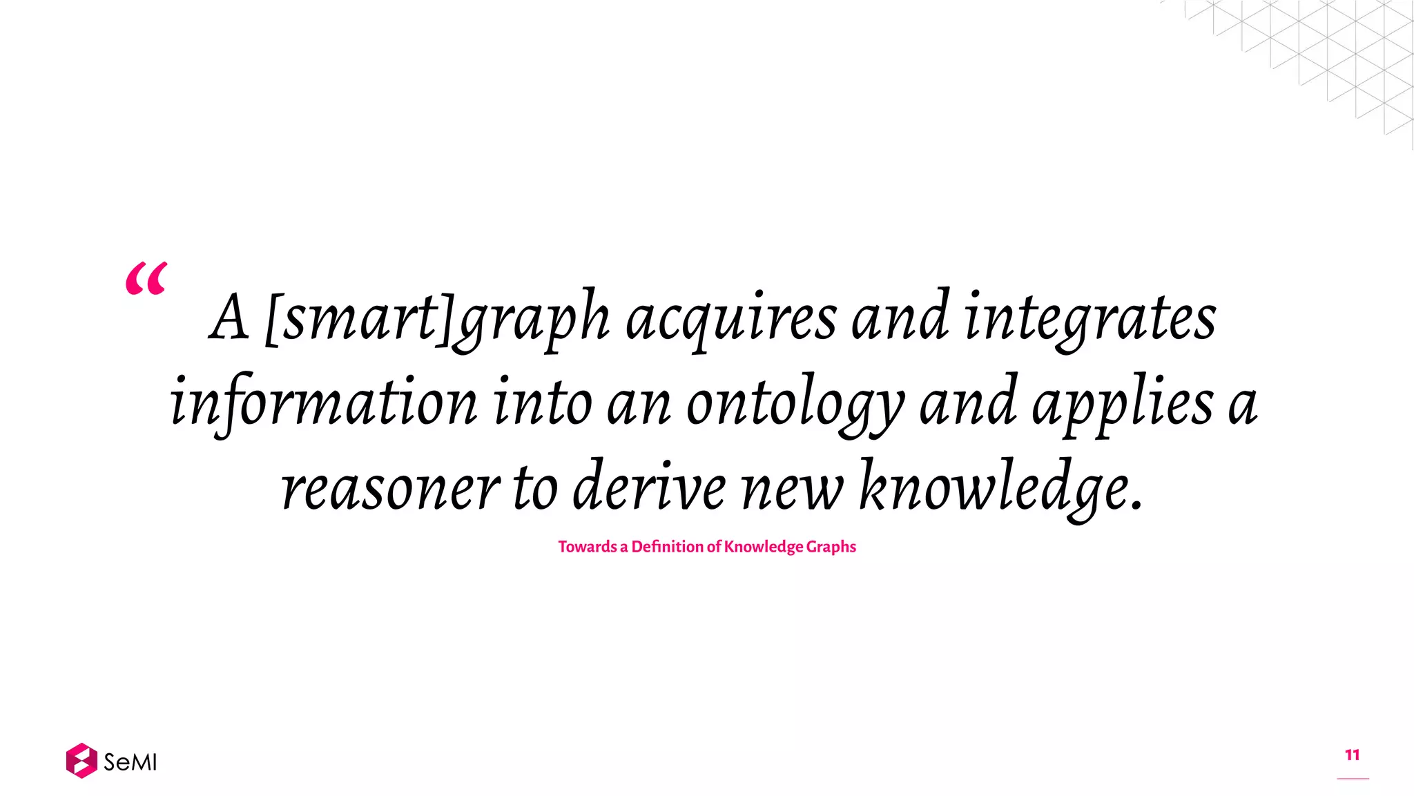 11
A [smart]graph acquires and integrates
information into an ontology and applies a
reasoner to derive new knowledge.
“
Towards a Deﬁnition of Knowledge Graphs
 