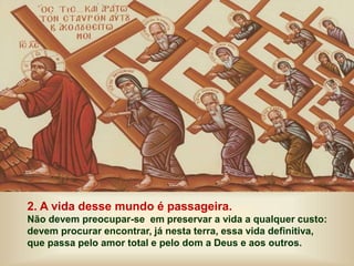 2. A vida desse mundo é passageira.
Não devem preocupar-se em preservar a vida a qualquer custo:
devem procurar encontrar, já nesta terra, essa vida definitiva,
que passa pelo amor total e pelo dom a Deus e aos outros.
 
