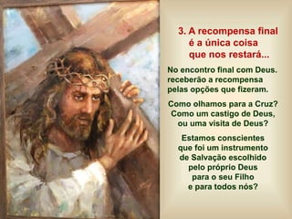 3. A recompensa final
é a única coisa
que nos restará...
No encontro final com Deus.
receberão a recompensa
pelas opções que fizeram.
Como olhamos para a Cruz?
Como um castigo de Deus,
ou uma visita de Deus?
Estamos conscientes
que foi um instrumento
de Salvação escolhido
pelo próprio Deus
para o seu Filho
e para todos nós?
 