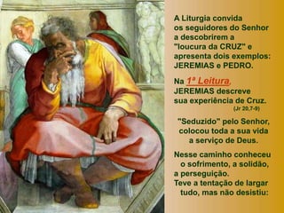 A Liturgia convida
os seguidores do Senhor
a descobrirem a
"loucura da CRUZ" e
apresenta dois exemplos:
JEREMIAS e PEDRO.
Na 1ª Leitura,
JEREMIAS descreve
sua experiência de Cruz.
(Jr 20,7-9)
"Seduzido" pelo Senhor,
colocou toda a sua vida
a serviço de Deus.
Nesse caminho conheceu
o sofrimento, a solidão,
a perseguição.
Teve a tentação de largar
tudo, mas não desistiu:
 